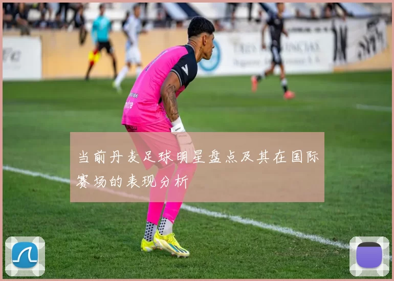 当前丹麦足球明星盘点及其在国际赛场的表现分析
