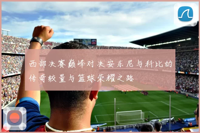 西部决赛巅峰对决安东尼与科比的传奇较量与篮球荣耀之路