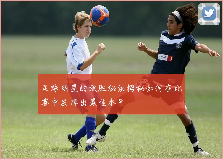 足球明星的致胜秘诀揭秘如何在比赛中发挥出最佳水平