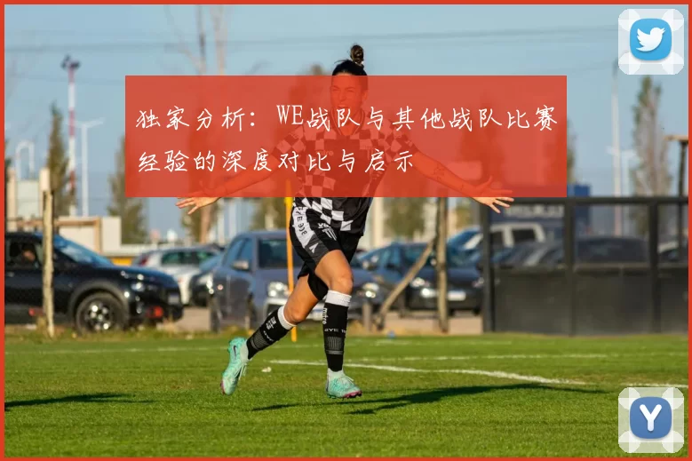 独家分析：WE战队与其他战队比赛经验的深度对比与启示
